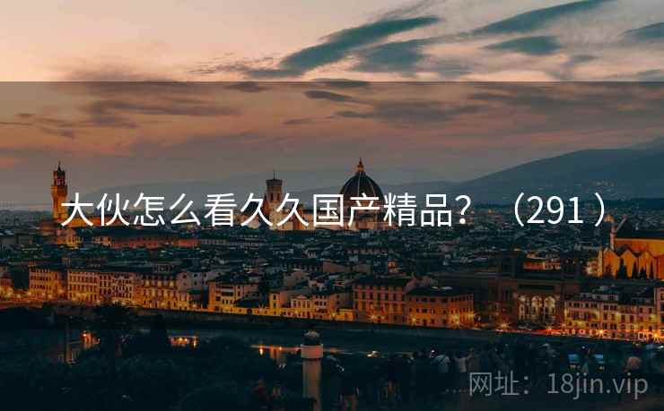 大伙怎么看久久国产精品?(291 ) 大伙怎么看久久国产精品?(291 )