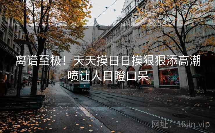 离谱至极！天天摸日日摸狠狠添高潮喷让人目瞪口呆