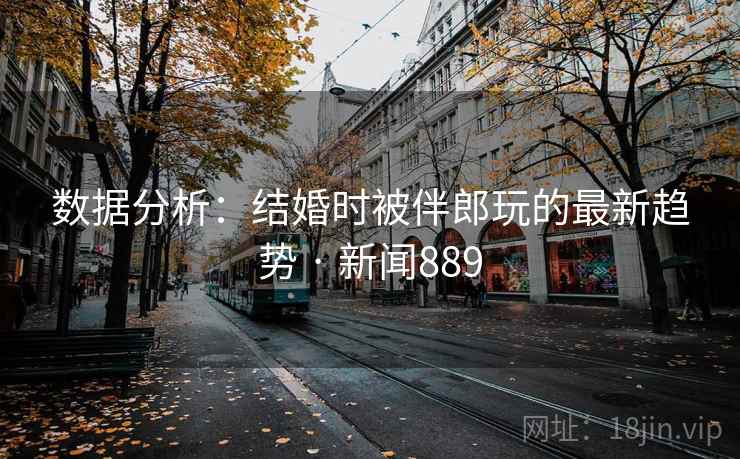 数据分析：结婚时被伴郎玩的最新趋势 · 新闻889
