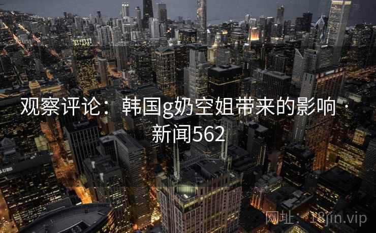 观察评论：韩国g奶空姐带来的影响 · 新闻562