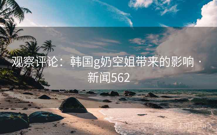 观察评论：韩国g奶空姐带来的影响 · 新闻562