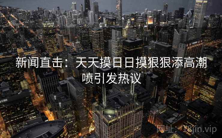 新闻直击：天天摸日日摸狠狠添高潮喷引发热议