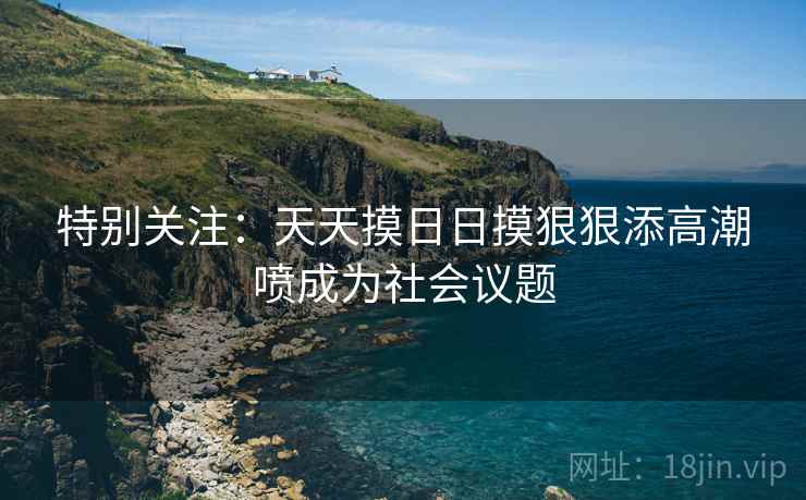 特别关注：天天摸日日摸狠狠添高潮喷成为社会议题
