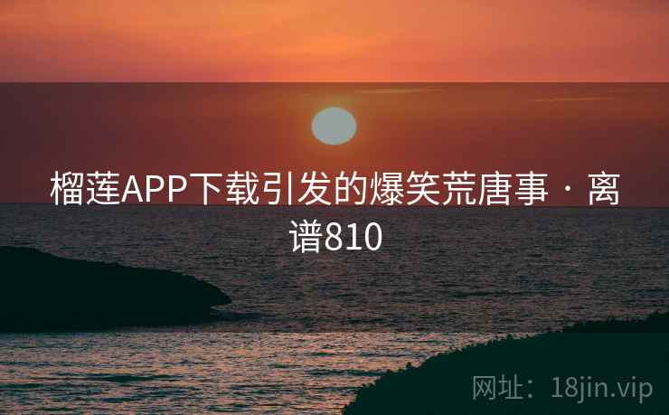 榴莲APP下载引发的爆笑荒唐事 · 离谱810