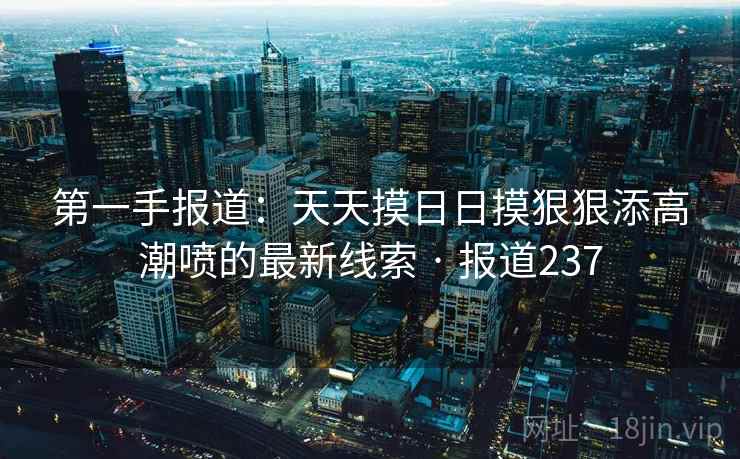 第一手报道：天天摸日日摸狠狠添高潮喷的最新线索 · 报道237