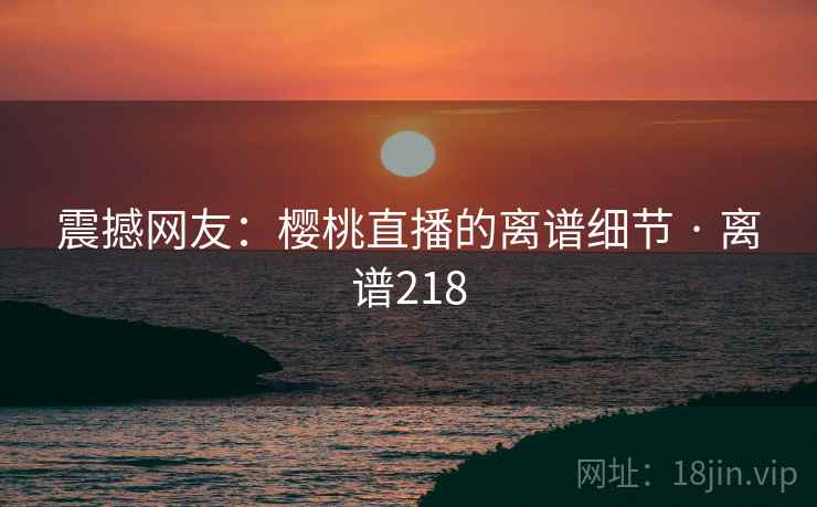 震撼网友：樱桃直播的离谱细节 · 离谱218